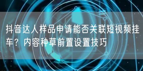 抖音达人样品申请能否关联短视频挂车？内容种草前置设置技巧