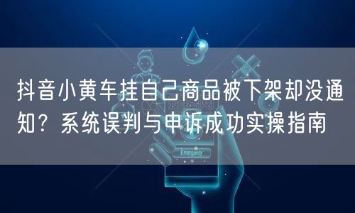 抖音小黄车挂自己商品被下架却没通知？系统误判与申诉成功实操指南