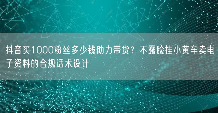 抖音买1000粉丝多少钱助力带货？不露脸挂小黄车卖电子资料的合规话术设计
