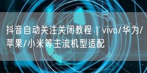 抖音自动关注关闭教程｜vivo/华为/苹果/小米等主流机型适配