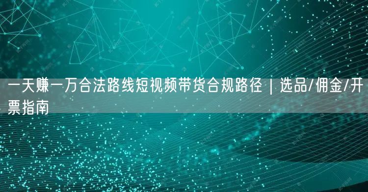 一天赚一万合法路线短视频带货合规路径｜选品/佣金/开票指南