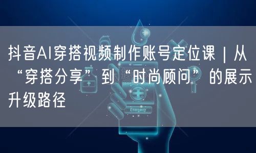 抖音AI穿搭视频制作账号定位课｜从“穿搭分享”到“时尚顾问”的展示升级路径