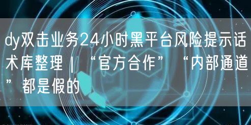 dy双击业务24小时黑平台风险提示话术库整理｜“官方合作”“内部通道”都是假的