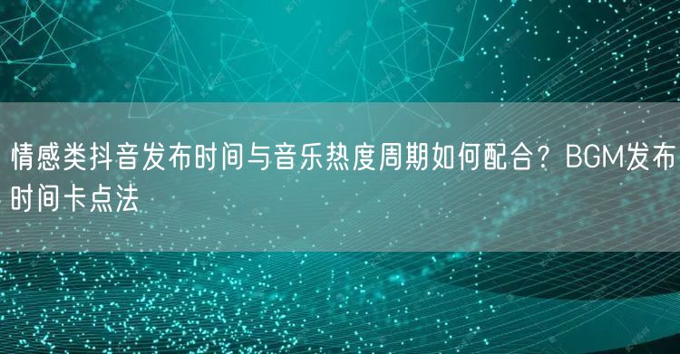 情感类抖音发布时间与音乐热度周期如何配合？BGM发布时间卡点法