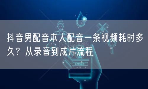 抖音男配音本人配音一条视频耗时多久？从录音到成片流程