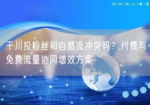 千川投粉丝和自然流冲突吗？付费与免费流量协同增效方案