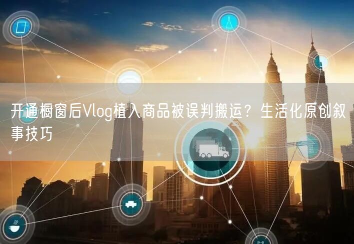 开通橱窗后Vlog植入商品被误判搬运？生活化原创叙事技巧