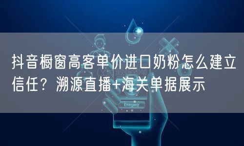 抖音橱窗高客单价进口奶粉怎么建立信任？溯源直播+海关单据展示