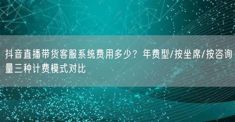 抖音直播带货客服系统费用多少?年费型/按坐席/按咨询量三种计费模式对比