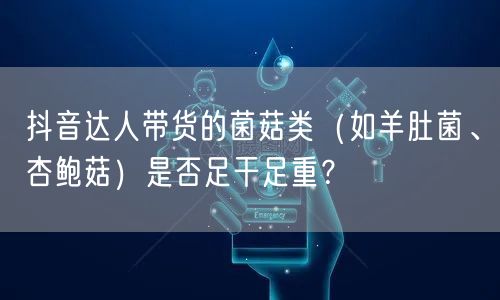 抖音达人带货的菌菇类(如羊肚菌、杏鲍菇)是否足干足重?