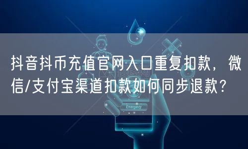 抖音抖币充值官网入口重复扣款,微信/支付宝渠道扣款如何同步退款?
