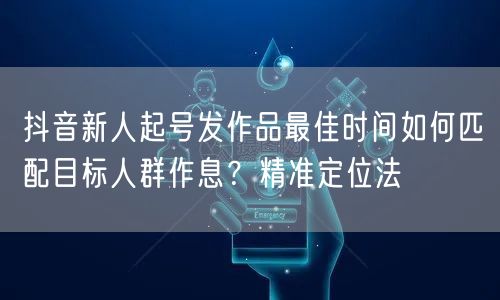 抖音新人起号发作品最佳时间如何匹配目标人群作息？精准定位法