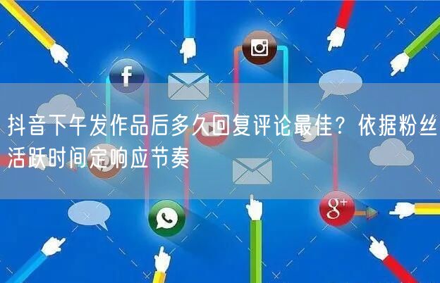 抖音下午发作品后多久回复评论最佳?依据粉丝活跃时间定响应节奏