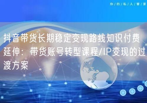 抖音带货长期稳定变现路线知识付费延伸：带货账号转型课程/IP变现的过渡方案