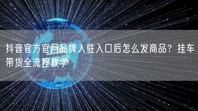 抖音官方官网品牌入驻入口后怎么发商品？挂车带货全流程教学