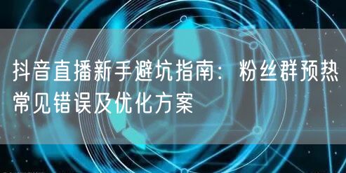 抖音直播新手避坑指南:粉丝群预热常见错误及优化方案