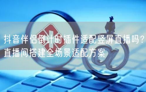 抖音伴侣倒计时插件适配竖屏直播吗？直播间搭建全场景适配方案