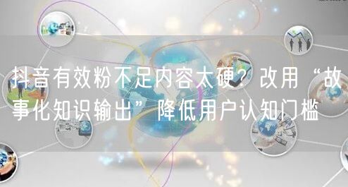 抖音有效粉不足内容太硬？改用“故事化知识输出”降低用户认知门槛