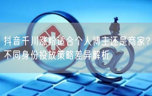 抖音千川涨粉适合个人博主还是商家？不同身份投放策略差异解析