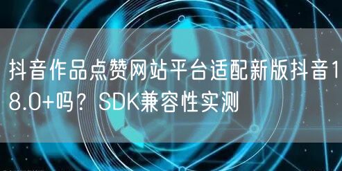 抖音作品点赞网站平台适配新版抖音18.0+吗?SDK兼容性实测