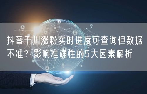抖音千川涨粉实时进度可查询但数据不准?影响准确性的5大因素解析