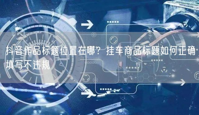 抖音作品标题位置在哪?挂车商品标题如何正确填写不违规
