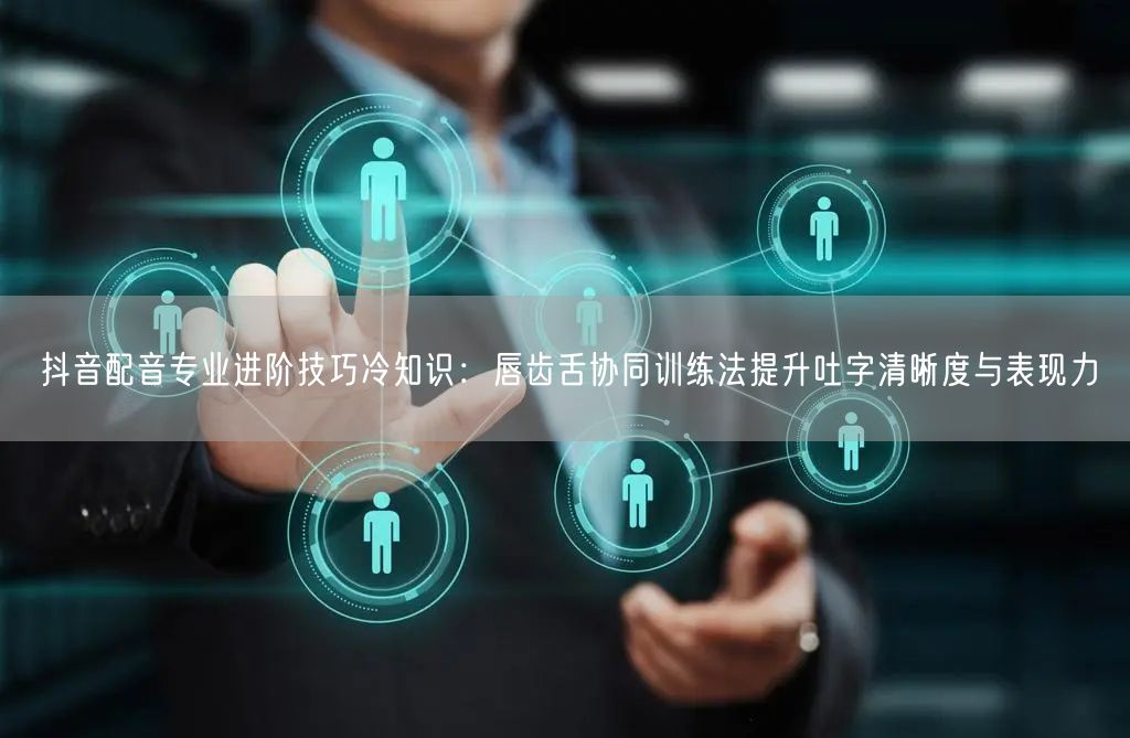 抖音配音专业进阶技巧冷知识:唇齿舌协同训练法提升吐字清晰度与表现力