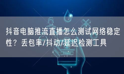 抖音电脑推流直播怎么测试网络稳定性?丢包率/抖动/延迟检测工具