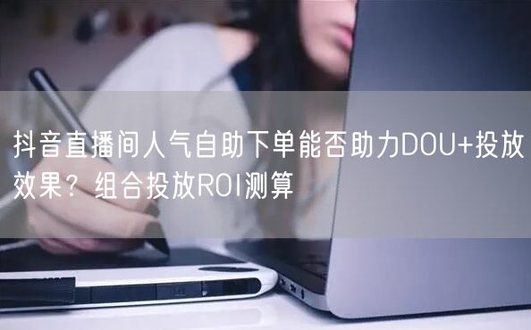 抖音直播间人气自助下单能否助力DOU+投放效果？组合投放ROI测算