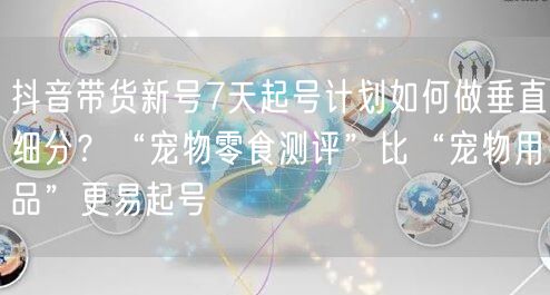 抖音带货新号7天起号计划如何做垂直细分?“宠物零食测评”比“宠物用品”更易起号