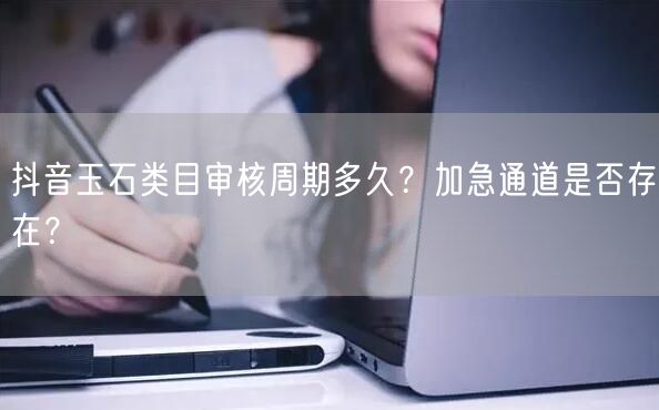 抖音玉石类目审核周期多久?加急通道是否存在?
