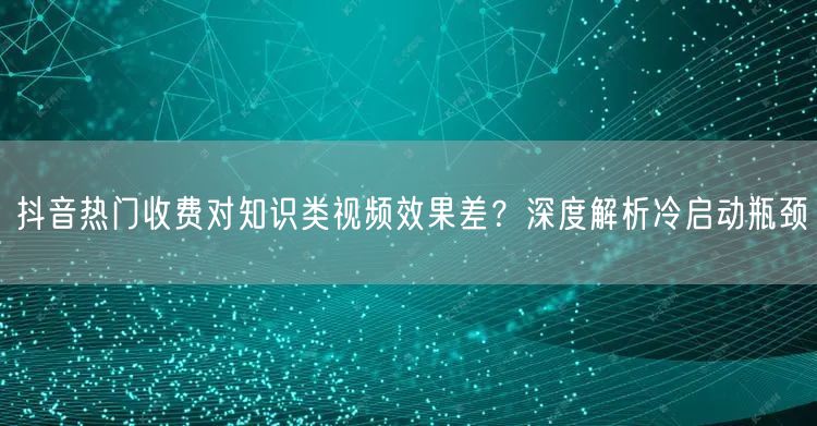 抖音热门收费对知识类视频效果差？深度解析冷启动瓶颈