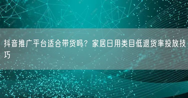 抖音推广平台适合带货吗？家居日用类目低退货率投放技巧