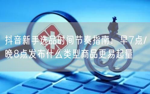 抖音新手选品时间节奏指南：早7点/晚8点发布什么类型商品更易起量