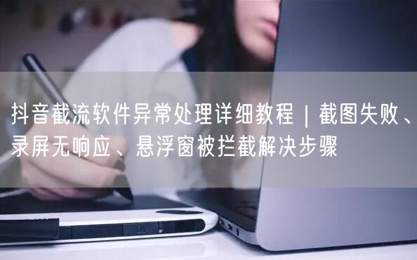 抖音截流软件异常处理详细教程｜截图失败、录屏无响应、悬浮窗被拦截解决步骤